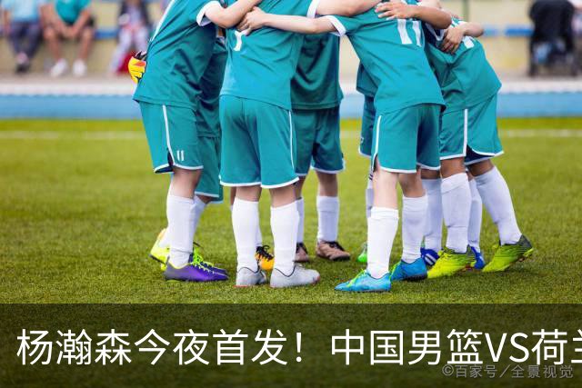 杨瀚森今夜首发！中国男篮VS荷兰，先发5人出炉：贺希宁领衔防线